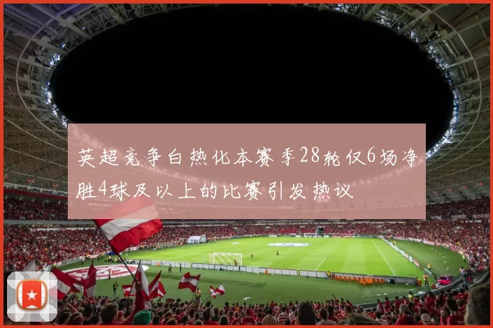 英超竞争白热化本赛季28轮仅6场净胜4球及以上的比赛引发热议